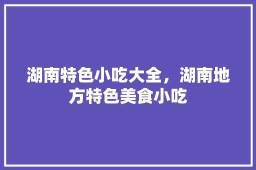 湖南特色小吃大全，湖南地方特色美食小吃 湖南特色小吃大全，湖南地方特色美食小吃 生活指南