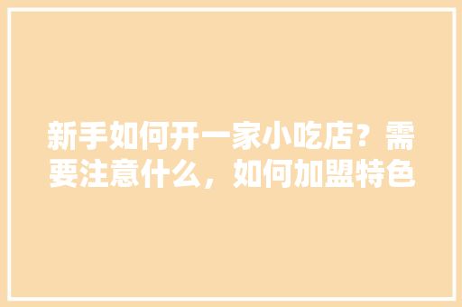 新手如何开一家小吃店？需要注意什么，如何加盟特色餐饮 新手如何开一家小吃店？需要注意什么，如何加盟特色餐饮 旅行资讯