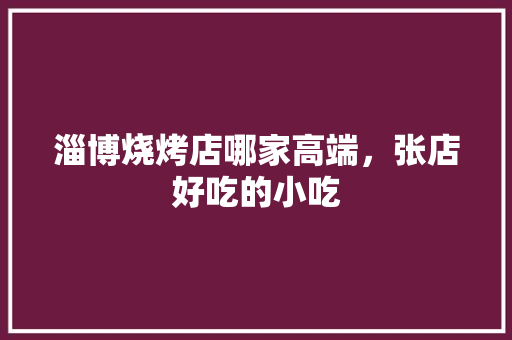 淄博烧烤店哪家高端，张店好吃的小吃 淄博烧烤店哪家高端，张店好吃的小吃 健康建议