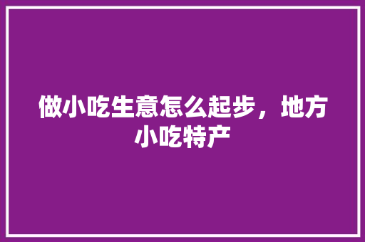 做小吃生意怎么起步，地方小吃特产