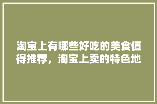 淘宝上有哪些好吃的美食值得推荐，淘宝上卖的特色地方美食 淘宝上有哪些好吃的美食值得推荐，淘宝上卖的特色地方美食 家居窍门