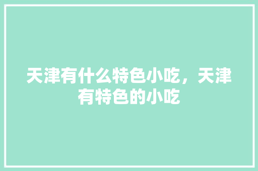 天津有什么特色小吃，天津有特色的小吃 天津有什么特色小吃，天津有特色的小吃 健康建议