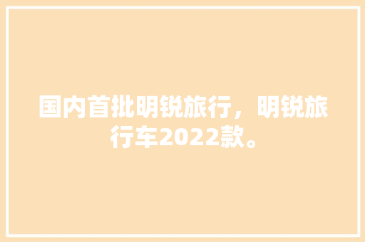 国内首批明锐旅行，明锐旅行车2022款。 国内首批明锐旅行，明锐旅行车2022款。 旅行资讯