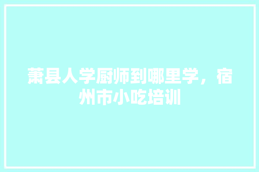 萧县人学厨师到哪里学，宿州市小吃培训 萧县人学厨师到哪里学，宿州市小吃培训 旅行资讯