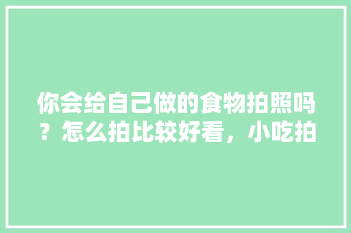 你会给自己做的食物拍照吗？怎么拍比较好看，小吃拍照怎么拍更好看
