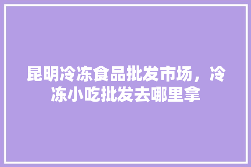 昆明冷冻食品批发市场，冷冻小吃批发去哪里拿
