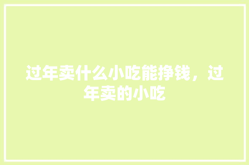 过年卖什么小吃能挣钱，过年卖的小吃 过年卖什么小吃能挣钱，过年卖的小吃 生活指南