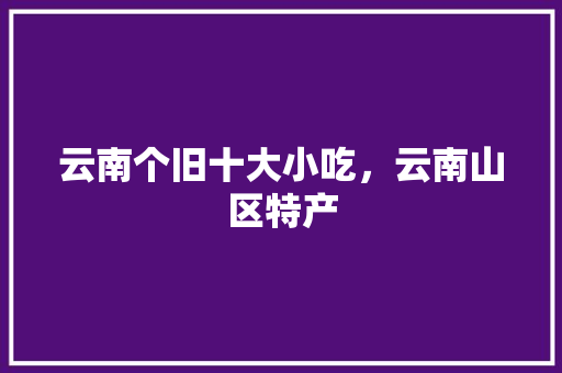 云南个旧十大小吃，云南山区特产 云南个旧十大小吃，云南山区特产 美食推荐