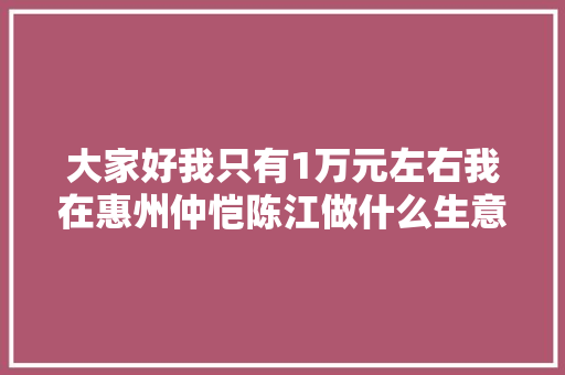 大家好我只有1万元左右我在惠州仲恺陈江做什么生意好，惠州陈江地道美食 大家好我只有1万元左右我在惠州仲恺陈江做什么生意好，惠州陈江地道美食 生活指南