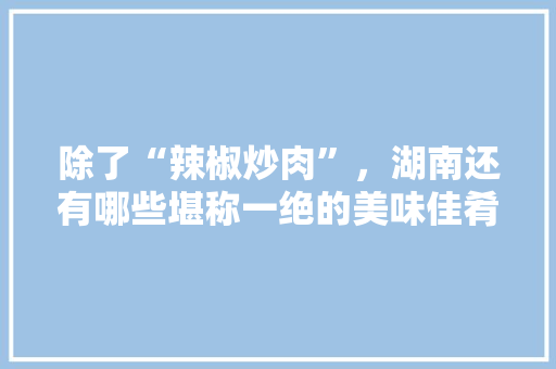 除了“辣椒炒肉”，湖南还有哪些堪称一绝的美味佳肴，攸县特色美食小吃