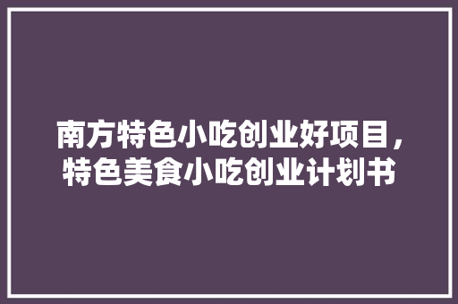 南方特色小吃创业好项目，特色美食小吃创业计划书 南方特色小吃创业好项目，特色美食小吃创业计划书 健康建议