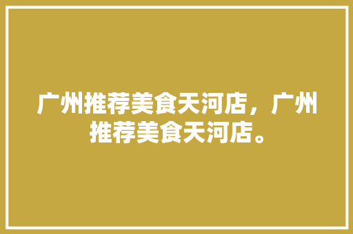 广州推荐美食天河店，广州推荐美食天河店。 广州推荐美食天河店，广州推荐美食天河店。 美食推荐
