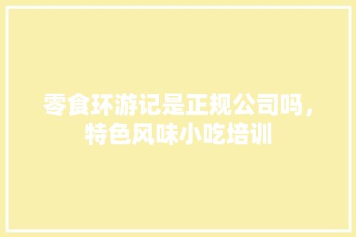零食环游记是正规公司吗，特色风味小吃培训 零食环游记是正规公司吗，特色风味小吃培训 家居窍门