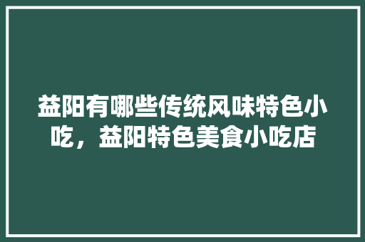 益阳有哪些传统风味特色小吃，益阳特色美食小吃店 益阳有哪些传统风味特色小吃，益阳特色美食小吃店 美食推荐