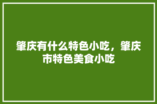 肇庆有什么特色小吃，肇庆市特色美食小吃 肇庆有什么特色小吃，肇庆市特色美食小吃 家居窍门