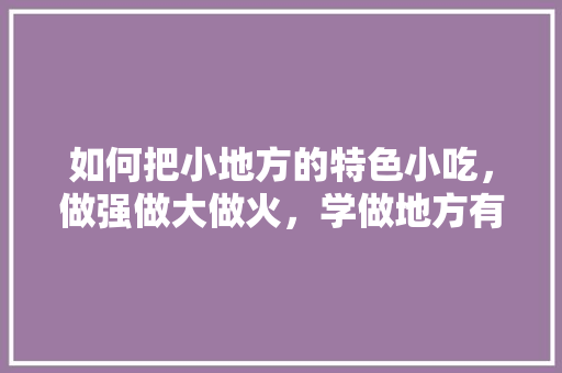 如何把小地方的特色小吃，做强做大做火，学做地方有名小吃 如何把小地方的特色小吃，做强做大做火，学做地方有名小吃 健康建议