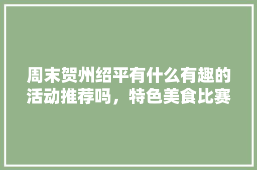 周末贺州绍平有什么有趣的活动推荐吗，特色美食比赛 周末贺州绍平有什么有趣的活动推荐吗，特色美食比赛 健康建议