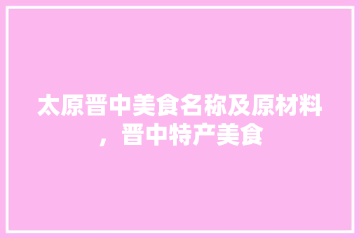 太原晋中美食名称及原材料,晋中特产美食 旅行资讯 太原晋中美食名称及原材料,晋中特产美食 太原晋中美食名称及原材料,晋中特产美食 旅行资讯