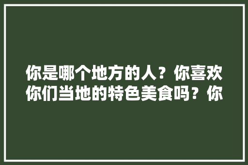 你是哪个地方的人?你喜欢你们当地的特色美食吗?你想去哪里吃,你最喜欢的地方特色美食是什么喜爱的原因是什么 旅行资讯 你是哪个地方的人?你喜欢你们当地的特色美食吗?你想去哪里吃,你最喜欢的地方特色美食是什么喜爱的原因是什么 你是哪个地方的人?你喜欢你们当地的特色美食吗?你想去哪里吃,你最喜欢的地方特色美食是什么喜爱的原因是什么 旅行资讯