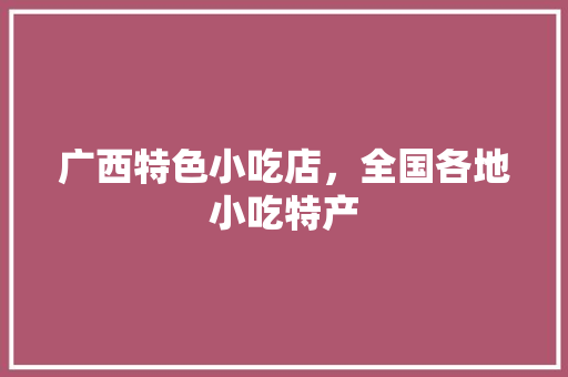 广西特色小吃店，全国各地小吃特产 广西特色小吃店，全国各地小吃特产 旅行资讯