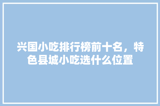 兴国小吃排行榜前十名，特色县城小吃选什么位置