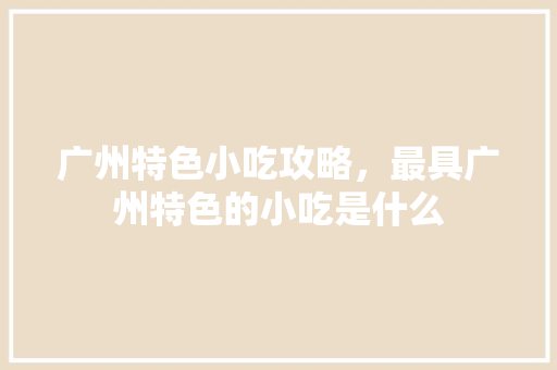 广州特色小吃攻略，最具广州特色的小吃是什么 广州特色小吃攻略，最具广州特色的小吃是什么 家居窍门