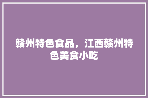 赣州特色食品，江西赣州特色美食小吃 赣州特色食品，江西赣州特色美食小吃 美食推荐