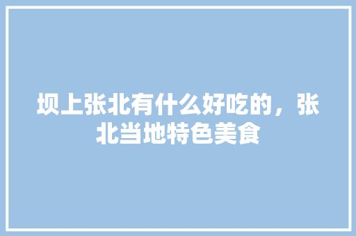坝上张北有什么好吃的，张北当地特色美食 坝上张北有什么好吃的，张北当地特色美食 生活指南