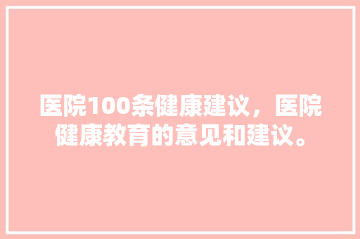医院100条健康建议，医院健康教育的意见和建议。 医院100条健康建议，医院健康教育的意见和建议。 健康建议