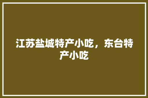 江苏盐城特产小吃，东台特产小吃 江苏盐城特产小吃，东台特产小吃 生活指南