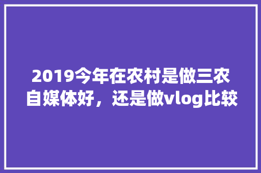 2019今年在农村是做三农自媒体好，还是做vlog比较好，各地方特色美食小吃视频大全 2019今年在农村是做三农自媒体好，还是做vlog比较好，各地方特色美食小吃视频大全 旅行资讯