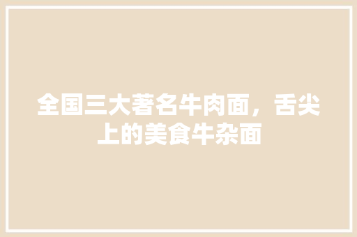 全国三大著名牛肉面，舌尖上的美食牛杂面 全国三大著名牛肉面，舌尖上的美食牛杂面 生活指南
