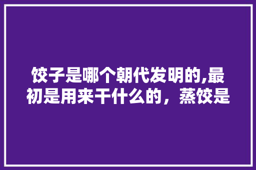 饺子是哪个朝代发明的,最初是用来干什么的，蒸饺是哪里的美食 饺子是哪个朝代发明的,最初是用来干什么的，蒸饺是哪里的美食 美食推荐
