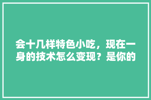 会十几样特色小吃，现在一身的技术怎么变现？是你的话你会怎么做呢，地方小吃特产