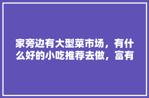 家旁边有大型菜市场，有什么好的小吃推荐去做，富有地方特色的小吃作文