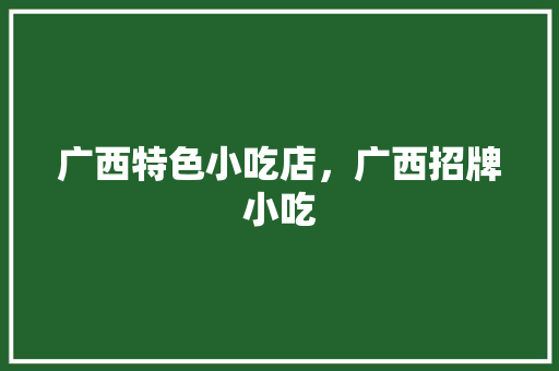 广西特色小吃店，广西招牌小吃 广西特色小吃店，广西招牌小吃 美食推荐