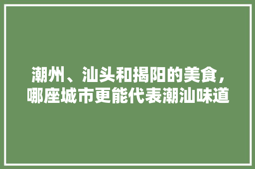 潮州、汕头和揭阳的美食，哪座城市更能代表潮汕味道，地方小吃特产 潮州、汕头和揭阳的美食，哪座城市更能代表潮汕味道，地方小吃特产 家居窍门