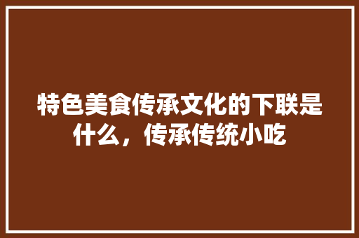 特色美食传承文化的下联是什么，传承传统小吃 特色美食传承文化的下联是什么，传承传统小吃 家居窍门