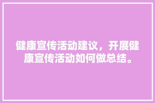 健康宣传活动建议，开展健康宣传活动如何做总结。 健康宣传活动建议，开展健康宣传活动如何做总结。 健康建议