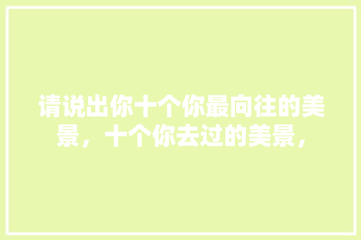 请说出你十个你最向往的美景，十个你去过的美景， 请说出你十个你最向往的美景，十个你去过的美景， 健康建议