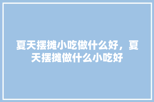 夏天摆摊小吃做什么好，夏天摆摊做什么小吃好 夏天摆摊小吃做什么好，夏天摆摊做什么小吃好 家居窍门