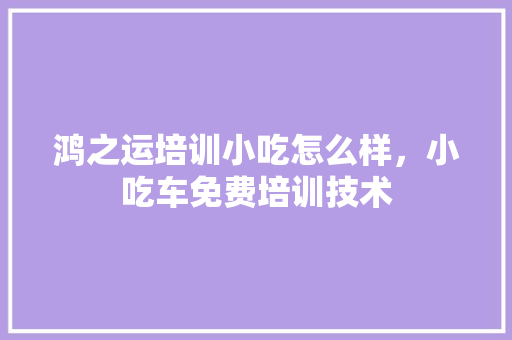鸿之运培训小吃怎么样，小吃车免费培训技术 鸿之运培训小吃怎么样，小吃车免费培训技术 美食推荐