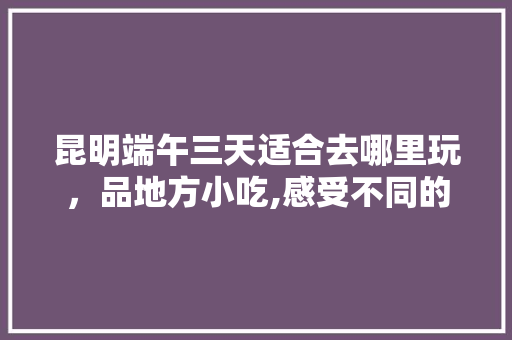 昆明端午三天适合去哪里玩，品地方小吃,感受不同的风土人情 昆明端午三天适合去哪里玩，品地方小吃,感受不同的风土人情 健康建议