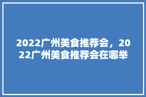 2022广州美食推荐会,2022广州美食推荐会在哪举行。 美食推荐 2022广州美食推荐会,2022广州美食推荐会在哪举行。 2022广州美食推荐会,2022广州美食推荐会在哪举行。 美食推荐