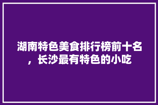 湖南特色美食排行榜前十名，长沙最有特色的小吃 湖南特色美食排行榜前十名，长沙最有特色的小吃 健康建议
