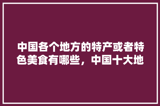 中国各个地方的特产或者特色美食有哪些，中国十大地方特色美食小吃 中国各个地方的特产或者特色美食有哪些，中国十大地方特色美食小吃 美食推荐