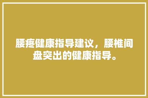 腰疼健康指导建议，腰椎间盘突出的健康指导。 腰疼健康指导建议，腰椎间盘突出的健康指导。 健康建议