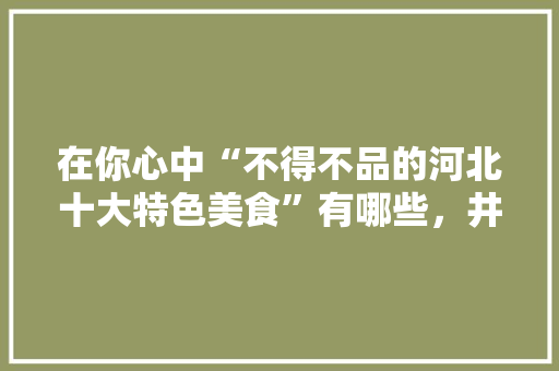 在你心中“不得不品的河北十大特色美食”有哪些，井陉有什么特色的小吃 在你心中“不得不品的河北十大特色美食”有哪些，井陉有什么特色的小吃 健康建议