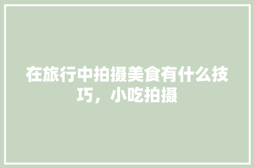 在旅行中拍摄美食有什么技巧，小吃拍摄