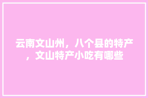 云南文山州，八个县的特产，文山特产小吃有哪些